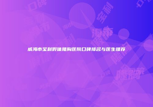 威海市宝利假体隆胸医院口碑排名与医生推荐