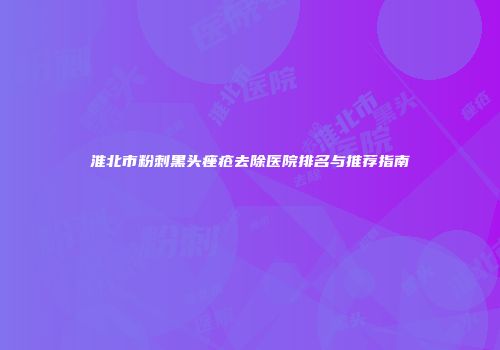 淮北市粉刺黑头痤疮去除医院排名与推荐指南