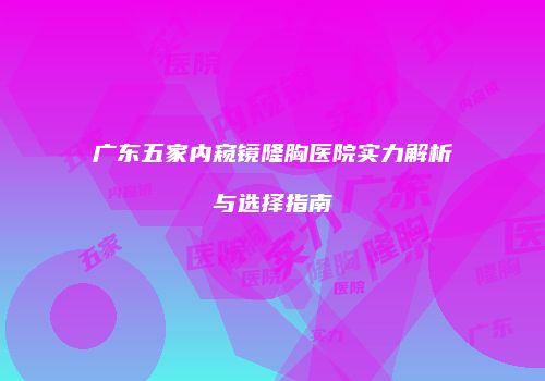 广东五家内窥镜隆胸医院实力解析与选择指南