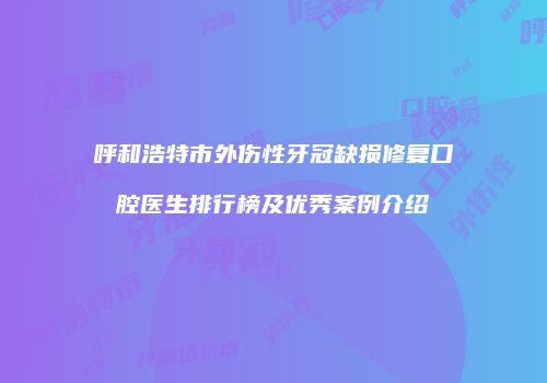 呼和浩特市外伤性牙冠缺损修复口腔医生排行榜及优秀案例介绍