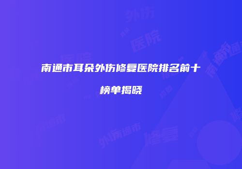 南通市耳朵外伤修复医院排名前十榜单揭晓