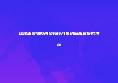 福建省隆胸整形修复项目价格解析与医院推荐