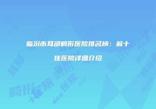 临汾市耳部畸形医院排名榜:前十佳医院详细介绍