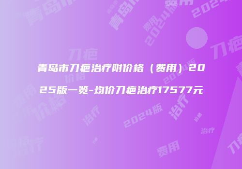 青岛市刀疤治疗附价格（费用）2025版一览-均价刀疤治疗17577元