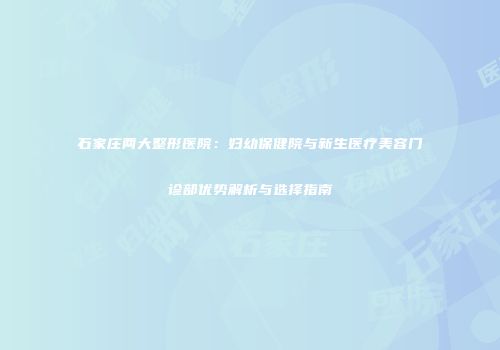石家庄两大整形医院：妇幼保健院与新生医疗美容门诊部优势解析与选择指南
