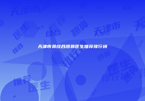 天津市鼻综合翘鼻医生推荐排行榜