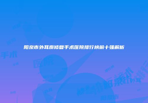 阳泉市外耳廓修复手术医院排行榜前十强解析