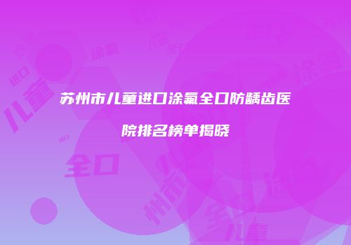 苏州市儿童进口涂氟全口防龋齿医院排名榜单揭晓