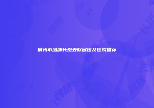 常州市胳膊长斑去除名医及医院推荐