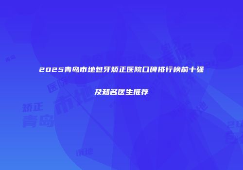 2025青岛市地包牙矫正医院口碑排行榜前十强及知名医生推荐