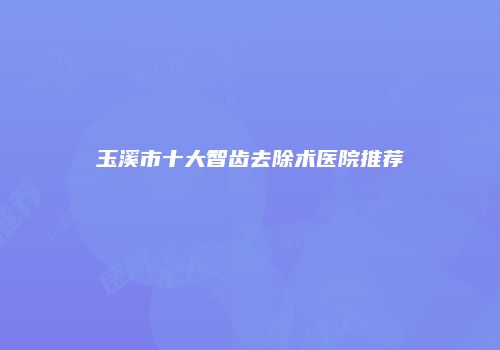 玉溪市十大智齿去除术医院推荐