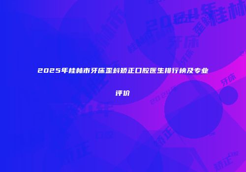 2025年桂林市牙床歪斜矫正口腔医生排行榜及专业评价