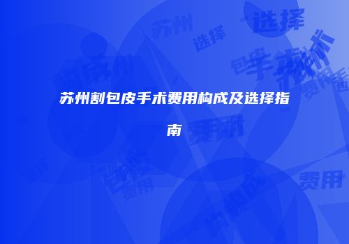 苏州割包皮手术费用构成及选择指南