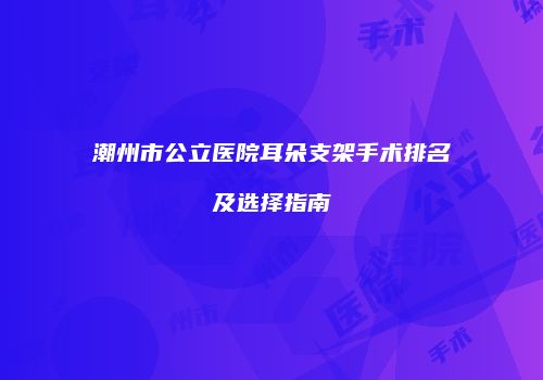 潮州市公立医院耳朵支架手术排名及选择指南