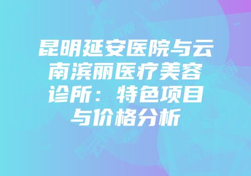 昆明延安医院与云南滨丽医疗美容诊所：特色项目与价格分析