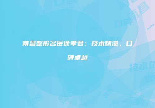 南昌整形名医徐孝君：技术精湛，口碑卓越