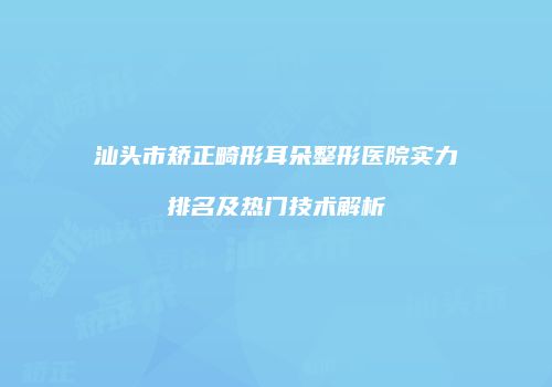 汕头市矫正畸形耳朵整形医院实力排名及热门技术解析