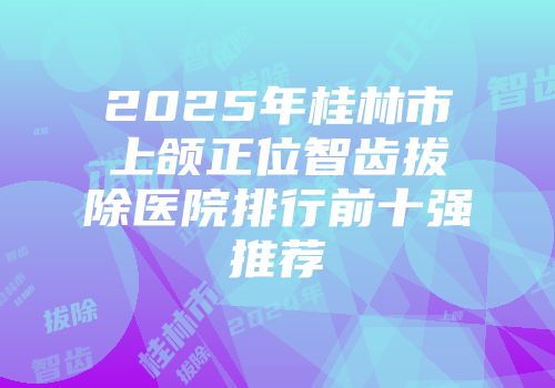 2025年桂林市上颌正位智齿拔除医院排行前十强推荐