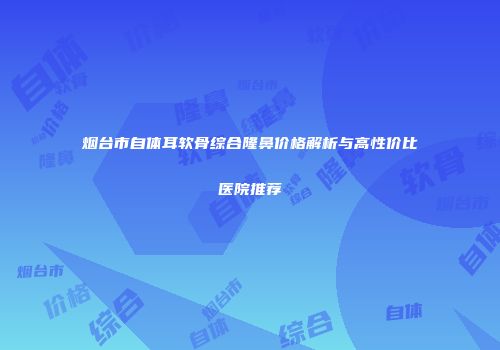 烟台市自体耳软骨综合隆鼻价格解析与高性价比医院推荐