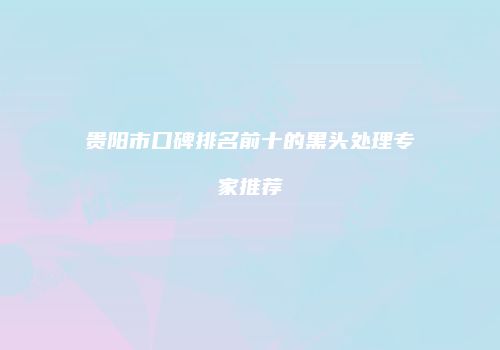 贵阳市口碑排名前十的黑头处理专家推荐