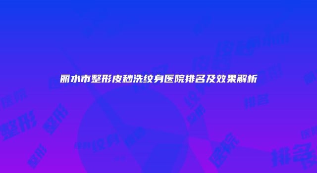 丽水市整形皮秒洗纹身医院排名及效果解析