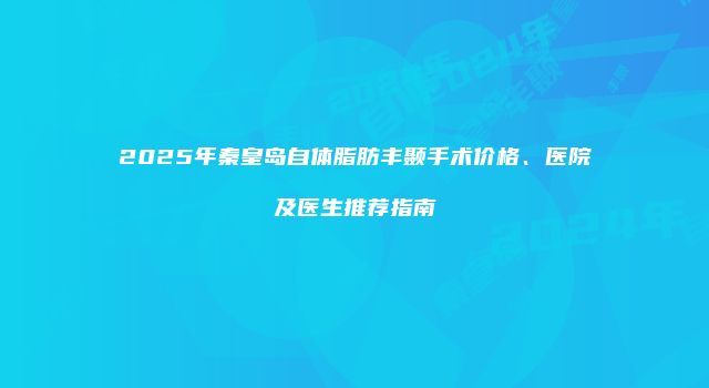 2025年秦皇岛自体脂肪丰颞手术价格、医院及医生推荐指南