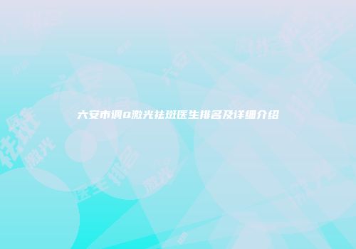 六安市调Q激光祛斑医生排名及详细介绍
