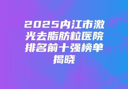 2025内江市激光去脂肪粒医院排名前十强榜单揭晓
