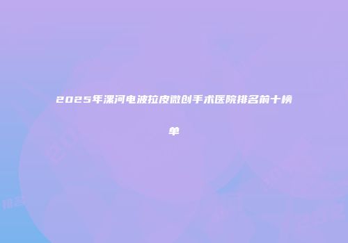 2025年漯河电波拉皮微创手术医院排名前十榜单