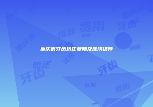 重庆市牙齿矫正费用及医院推荐