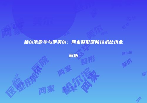 哈尔滨欧华与伊美尔：两家整形医院技术比拼全解析