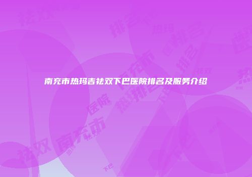 南充市热玛吉祛双下巴医院排名及服务介绍