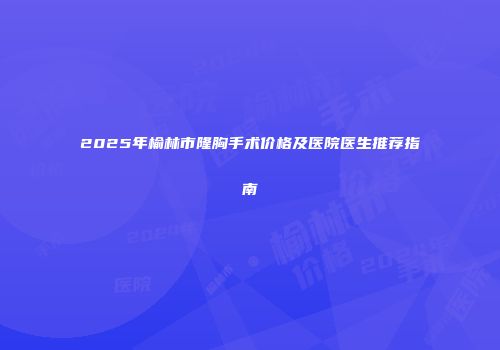 2025年榆林市隆胸手术价格及医院医生推荐指南