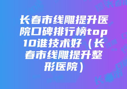 长春市线雕提升医院口碑排行榜top10谁技术好（长春市线雕提升整形医院）