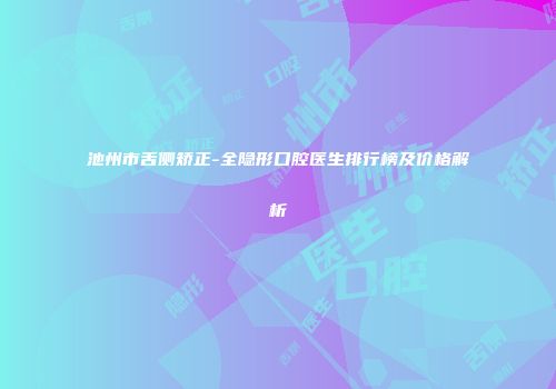 池州市舌侧矫正-全隐形口腔医生排行榜及价格解析