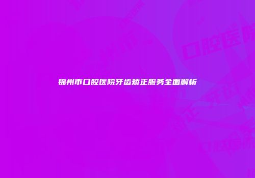 锦州市口腔医院牙齿矫正服务全面解析