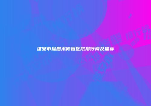 淮安市提眉术修复医院排行榜及推荐