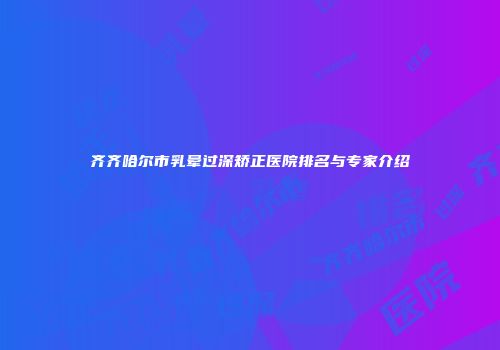 齐齐哈尔市乳晕过深矫正医院排名与专家介绍