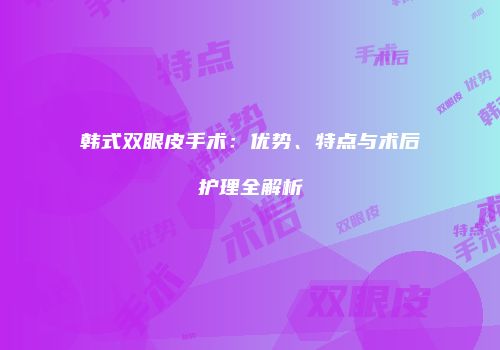 韩式双眼皮手术：优势、特点与术后护理全解析
