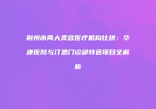 荆州市两大美容医疗机构比拼：华康医院与汀恩门诊部特色项目全解析