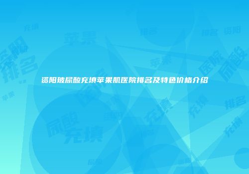 资阳玻尿酸充填苹果肌医院排名及特色价格介绍