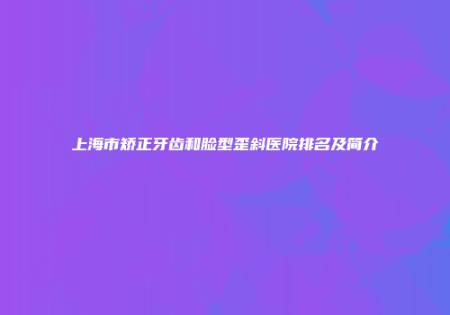 上海市矫正牙齿和脸型歪斜医院排名及简介