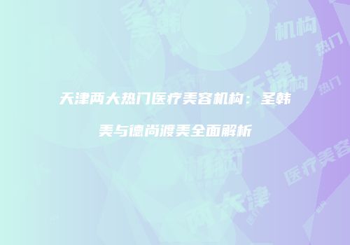 天津两大热门医疗美容机构：圣韩美与德尚渡美全面解析