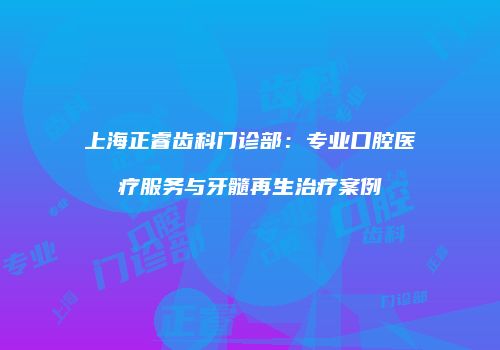 上海正睿齿科门诊部：专业口腔医疗服务与牙髓再生治疗案例