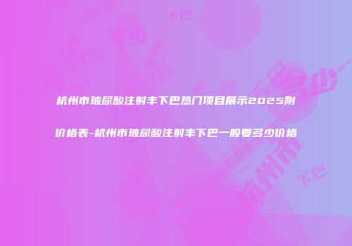 杭州市玻尿酸注射丰下巴热门项目展示2025附价格表-杭州市玻尿酸注射丰下巴一般要多少价格
