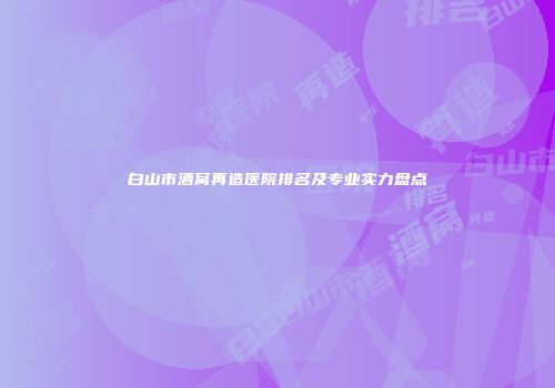 白山市酒窝再造医院排名及专业实力盘点