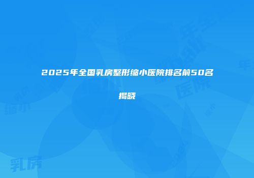 2025年全国乳房整形缩小医院排名前50名揭晓
