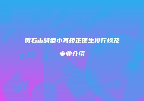 黄石市畸型小耳矫正医生排行榜及专业介绍