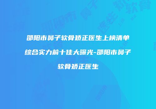 邵阳市鼻子软骨矫正医生上榜清单综合实力前十佳大曝光-邵阳市鼻子软骨矫正医生