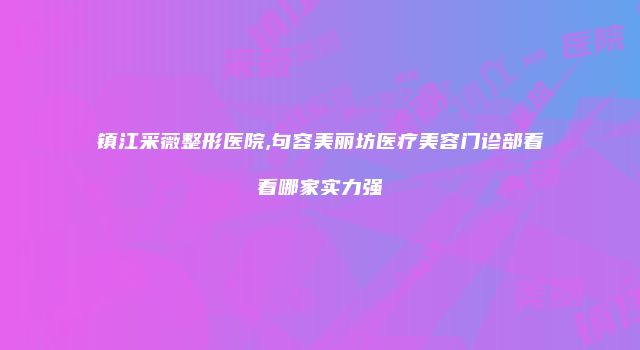 镇江采薇整形医院,句容美丽坊医疗美容门诊部看看哪家实力强